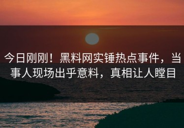 今日刚刚！黑料网实锤热点事件，当事人现场出乎意料，真相让人瞠目