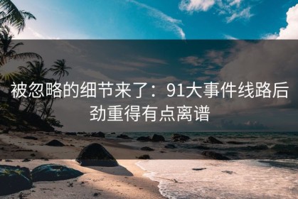 被忽略的细节来了：91大事件线路后劲重得有点离谱