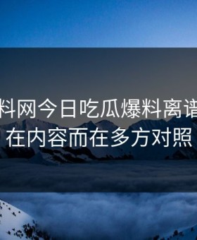 昨晚黑料网今日吃瓜爆料离谱的点不在内容而在多方对照
