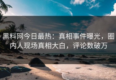 黑料网今日最热：真相事件曝光，圈内人现场真相大白，评论数破万