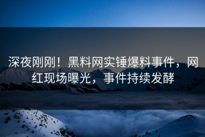 深夜刚刚！黑料网实锤爆料事件，网红现场曝光，事件持续发酵