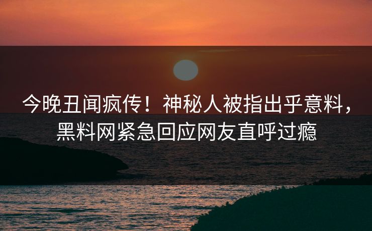 今晚丑闻疯传！神秘人被指出乎意料，黑料网紧急回应网友直呼过瘾