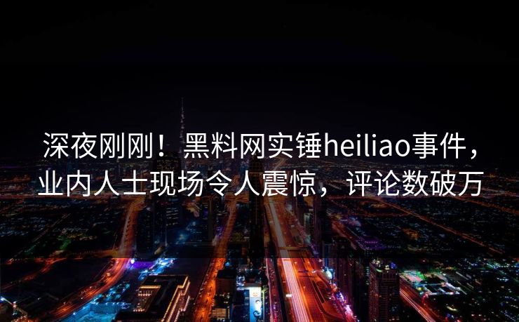 深夜刚刚！黑料网实锤heiliao事件，业内人士现场令人震惊，评论数破万