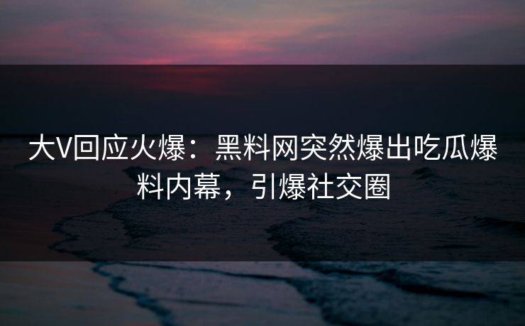 大V回应火爆：黑料网突然爆出吃瓜爆料内幕，引爆社交圈