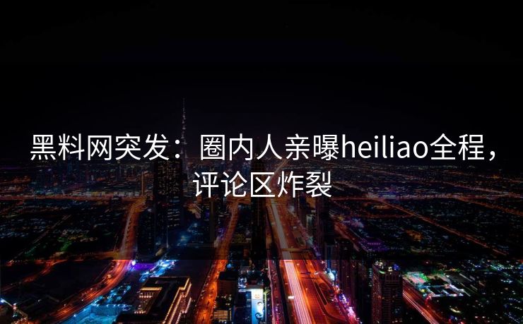黑料网突发：圈内人亲曝heiliao全程，评论区炸裂