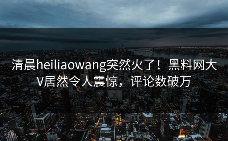 清晨heiliaowang突然火了！黑料网大V居然令人震惊，评论数破万