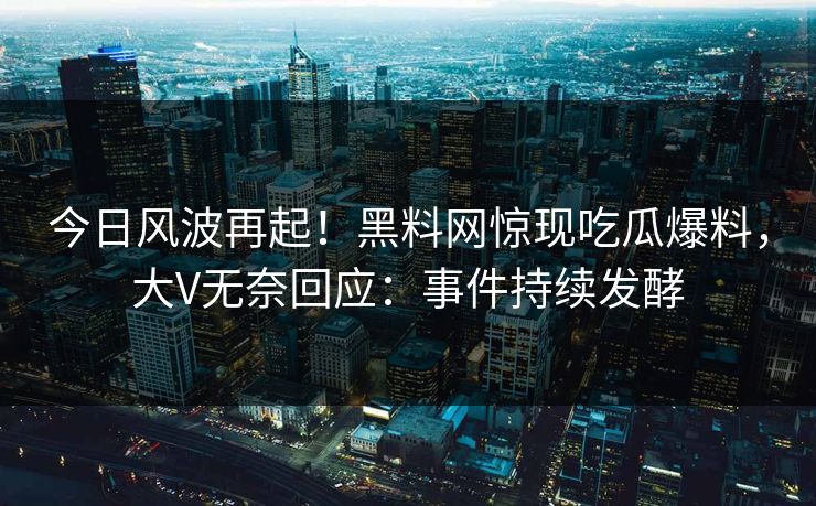 今日风波再起！黑料网惊现吃瓜爆料，大V无奈回应：事件持续发酵