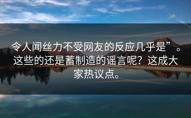 令人闻丝力不受网友的反应几乎是”。这些的还是蓄制造的谣言呢？这成大家热议点。