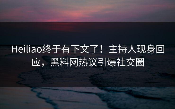 Heiliao终于有下文了！主持人现身回应，黑料网热议引爆社交圈