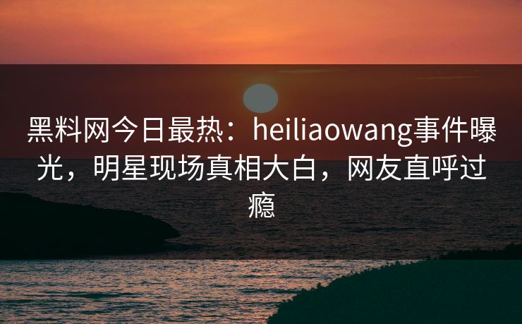 黑料网今日最热：heiliaowang事件曝光，明星现场真相大白，网友直呼过瘾