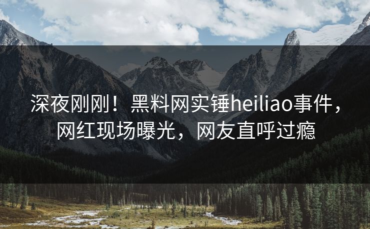 深夜刚刚！黑料网实锤heiliao事件，网红现场曝光，网友直呼过瘾