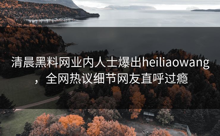 清晨黑料网业内人士爆出heiliaowang，全网热议细节网友直呼过瘾