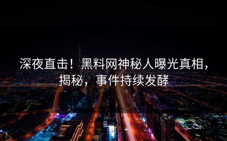 深夜直击！黑料网神秘人曝光真相，揭秘，事件持续发酵