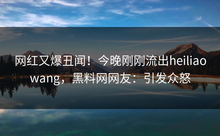 网红又爆丑闻！今晚刚刚流出heiliaowang，黑料网网友：引发众怒