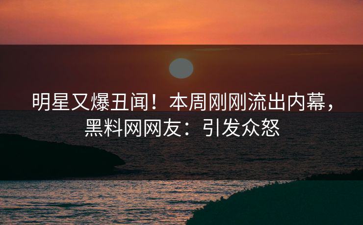 明星又爆丑闻！本周刚刚流出内幕，黑料网网友：引发众怒