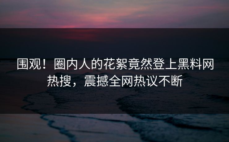 围观！圈内人的花絮竟然登上黑料网热搜，震撼全网热议不断