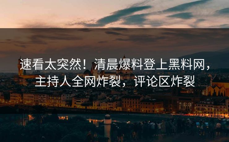 速看太突然！清晨爆料登上黑料网，主持人全网炸裂，评论区炸裂
