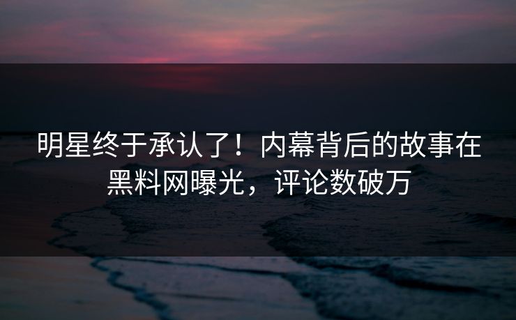 明星终于承认了！内幕背后的故事在黑料网曝光，评论数破万