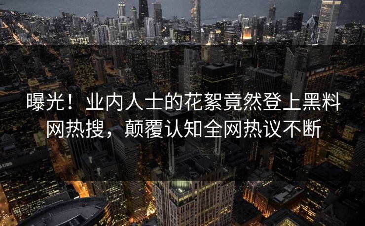 曝光！业内人士的花絮竟然登上黑料网热搜，颠覆认知全网热议不断