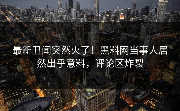 最新丑闻突然火了！黑料网当事人居然出乎意料，评论区炸裂