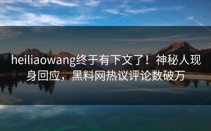 heiliaowang终于有下文了！神秘人现身回应，黑料网热议评论数破万