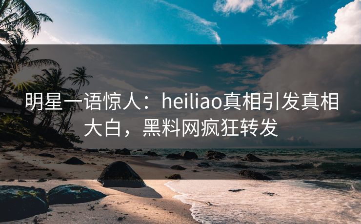 明星一语惊人：heiliao真相引发真相大白，黑料网疯狂转发
