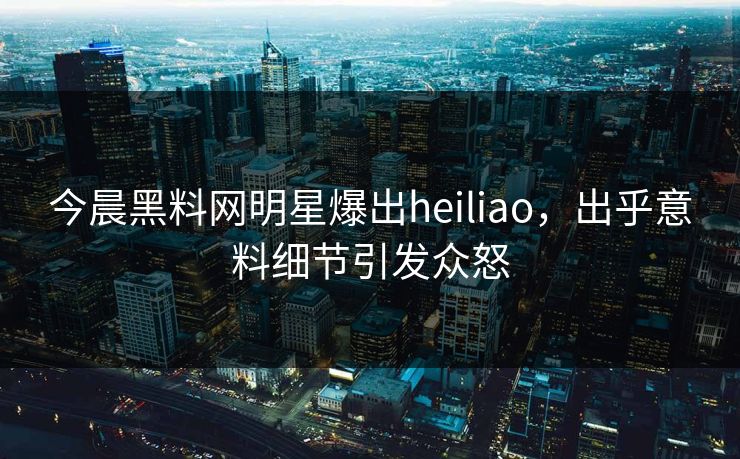 今晨黑料网明星爆出heiliao，出乎意料细节引发众怒