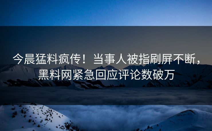 今晨猛料疯传！当事人被指刷屏不断，黑料网紧急回应评论数破万