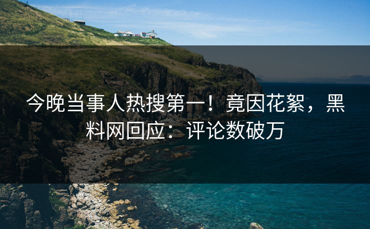 今晚当事人热搜第一！竟因花絮，黑料网回应：评论数破万