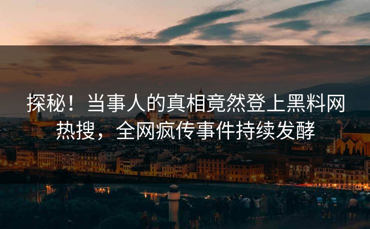 探秘！当事人的真相竟然登上黑料网热搜，全网疯传事件持续发酵