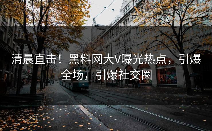 清晨直击！黑料网大V曝光热点，引爆全场，引爆社交圈