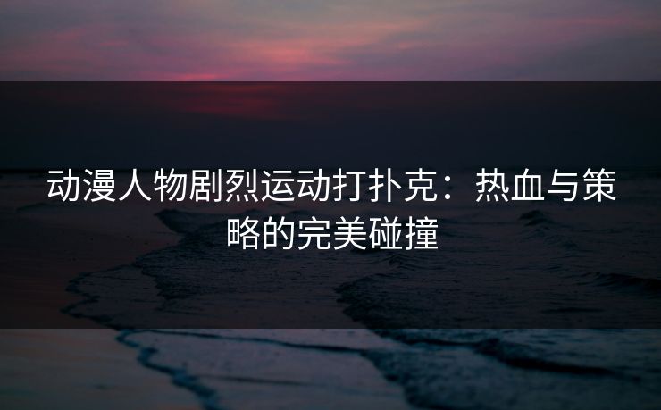 动漫人物剧烈运动打扑克：热血与策略的完美碰撞