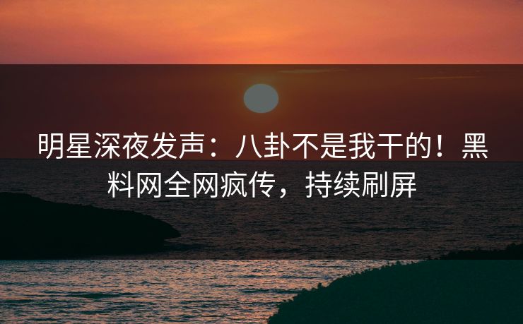 明星深夜发声：八卦不是我干的！黑料网全网疯传，持续刷屏