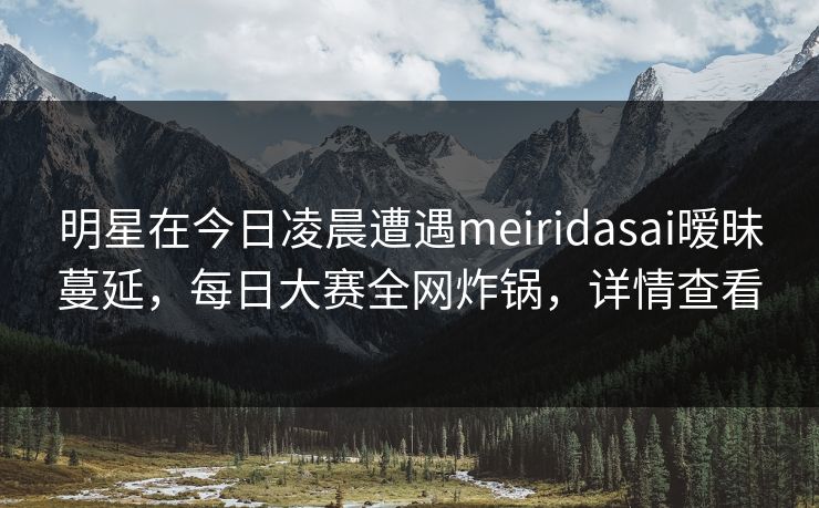 明星在今日凌晨遭遇meiridasai暧昧蔓延，每日大赛全网炸锅，详情查看