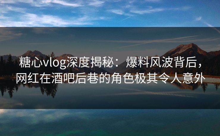 糖心vlog深度揭秘：爆料风波背后，网红在酒吧后巷的角色极其令人意外