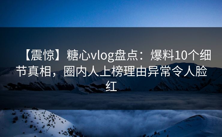 【震惊】糖心vlog盘点：爆料10个细节真相，圈内人上榜理由异常令人脸红