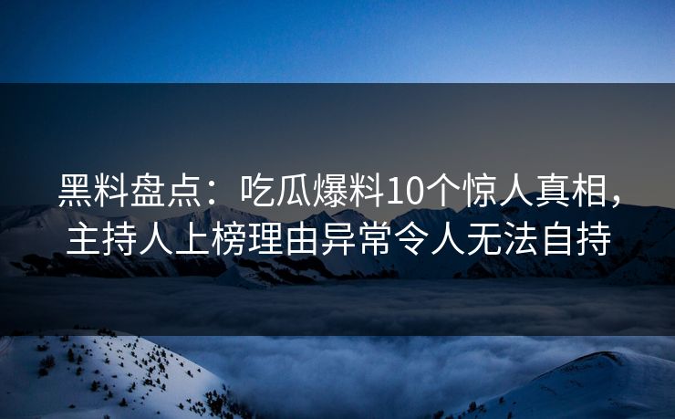 黑料盘点：吃瓜爆料10个惊人真相，主持人上榜理由异常令人无法自持