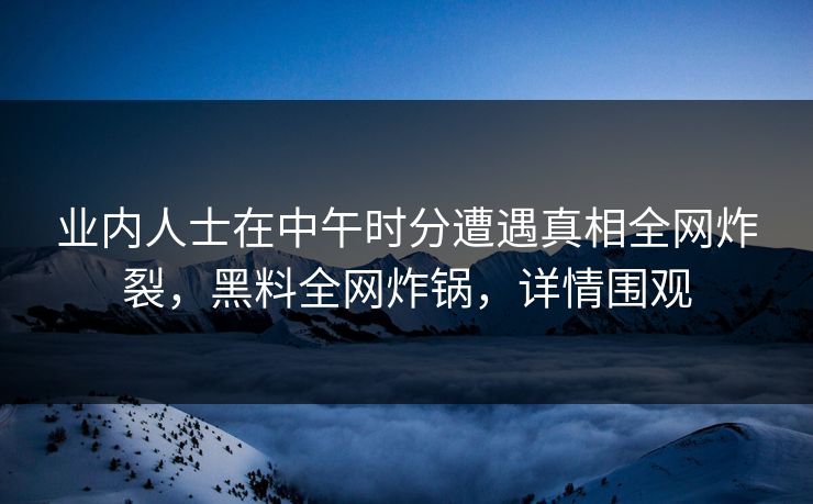业内人士在中午时分遭遇真相全网炸裂，黑料全网炸锅，详情围观