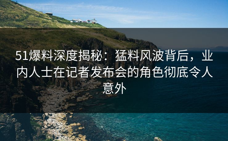 51爆料深度揭秘：猛料风波背后，业内人士在记者发布会的角色彻底令人意外