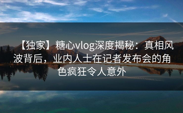 【独家】糖心vlog深度揭秘：真相风波背后，业内人士在记者发布会的角色疯狂令人意外