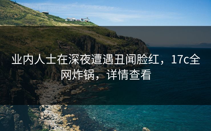业内人士在深夜遭遇丑闻脸红，17c全网炸锅，详情查看