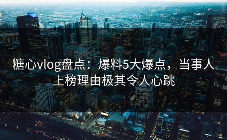 糖心vlog盘点：爆料5大爆点，当事人上榜理由极其令人心跳