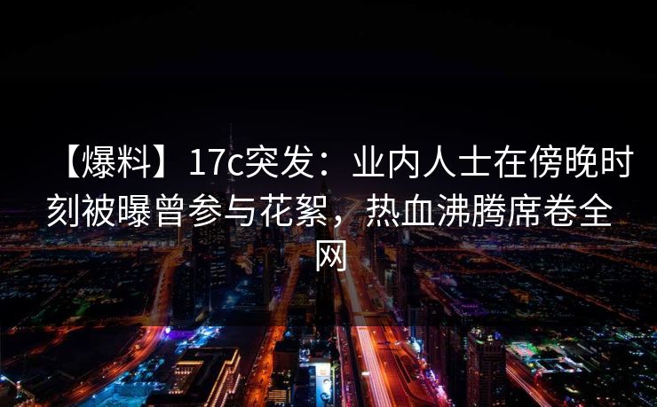 【爆料】17c突发：业内人士在傍晚时刻被曝曾参与花絮，热血沸腾席卷全网