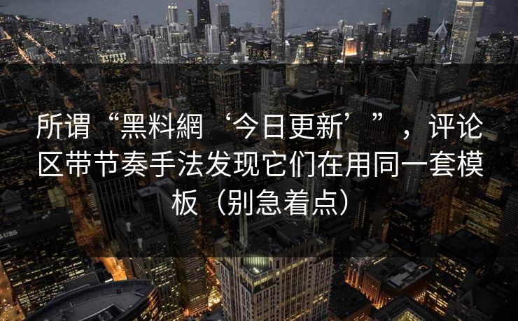 所谓“黑料網‘今日更新’”，评论区带节奏手法发现它们在用同一套模板（别急着点）