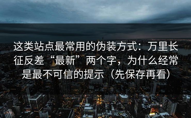这类站点最常用的伪装方式：万里长征反差“最新”两个字，为什么经常是最不可信的提示（先保存再看）