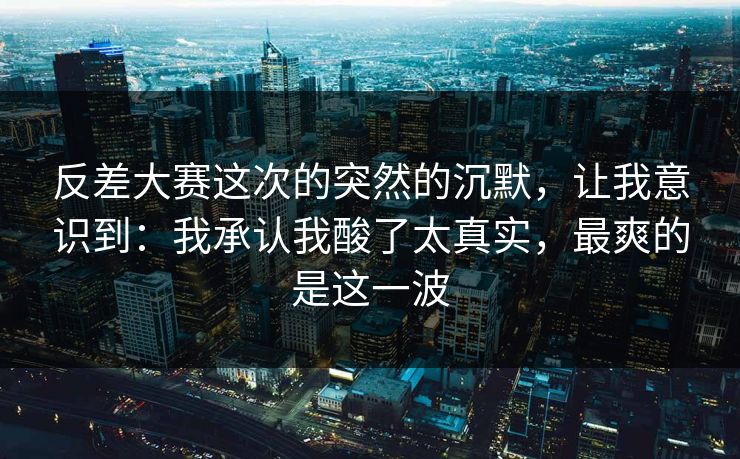 反差大赛这次的突然的沉默，让我意识到：我承认我酸了太真实，最爽的是这一波