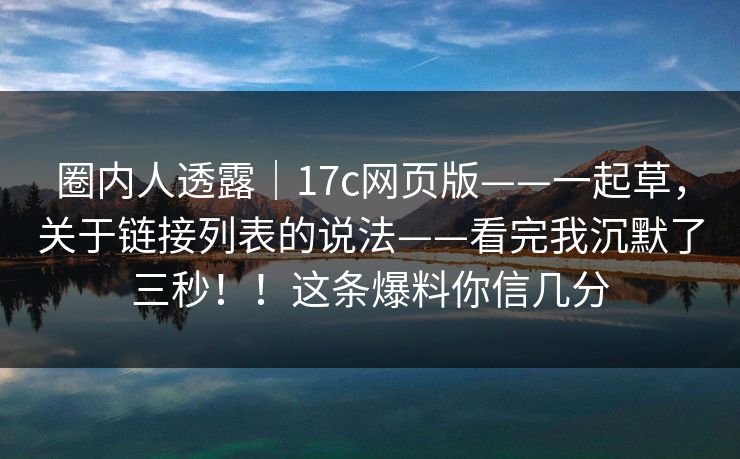 圈内人透露｜17c网页版——一起草，关于链接列表的说法——看完我沉默了三秒！！这条爆料你信几分