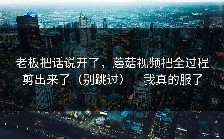 老板把话说开了,蘑菇视频把全过程剪出来了(别跳过)|我真的服了 老板把话说开了,蘑菇视频把全过程剪出来了(别跳过)|我真的服了